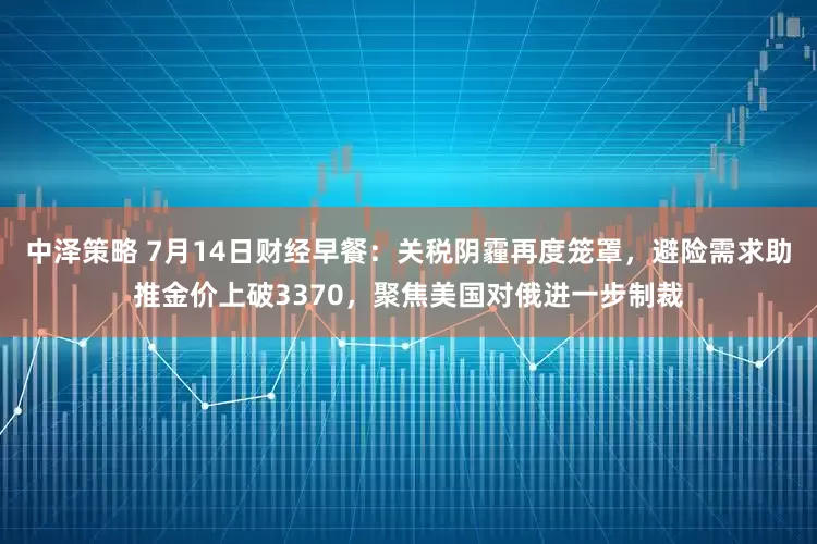 中泽策略 7月14日财经早餐：关税阴霾再度笼罩，避险需求助推金价上破3370，聚焦美国对俄进一步制裁