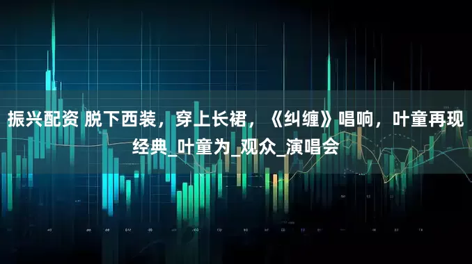 振兴配资 脱下西装，穿上长裙，《纠缠》唱响，叶童再现经典_叶童为_观众_演唱会