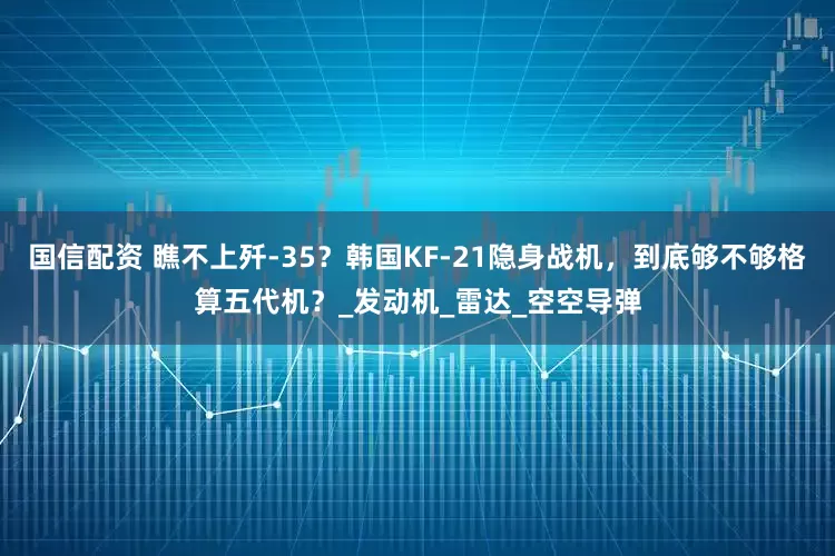 国信配资 瞧不上歼-35？韩国KF-21隐身战机，到底够不够格算五代机？_发动机_雷达_空空导弹